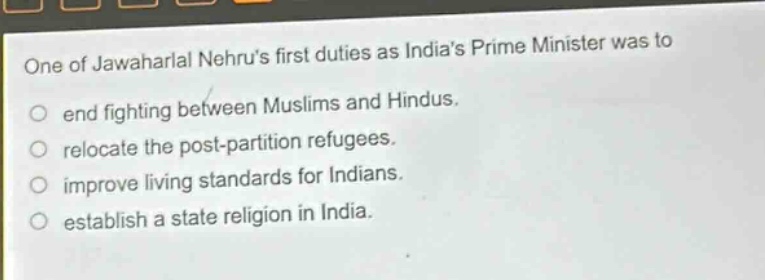one of jawaharlal nehrus first duties as indias prime minister was to\nend fighting between muslims and hindus.\nrelocate the post - partition refugees.\nimprove living standards for indians.\nestablish a state religion in india.