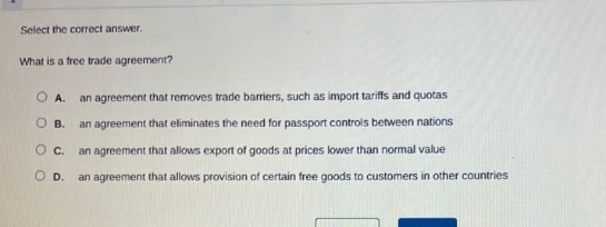 select the correct answer. what is a free trade agreement? a. an agreement that removes trade barriers, such as import tariffs and quotas b. an agreement that eliminates the need for passport controls between nations c. an agreement that allows export of goods at prices lower than normal value d. an agreement that allows provision of certain free goods to customers in other countries