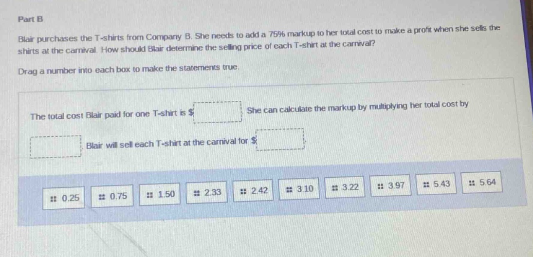 part b blair purchases the t - shirts from company b. she needs to add a 75% markup to her total cost to make a profit when she sells the shirts at the carnival. how should blair determine the selling price of each t - shirt at the carnival? drag a number into each box to make the statements true. the total cost blair paid for one t - shirt is $ she can calculate the markup by multiplying her total cost by. blair will sell each t - shirt at the carnival for $ 0.25 0.75 1.50 2.33 2.42 3.10 3.22 3.97 5.43 5.64