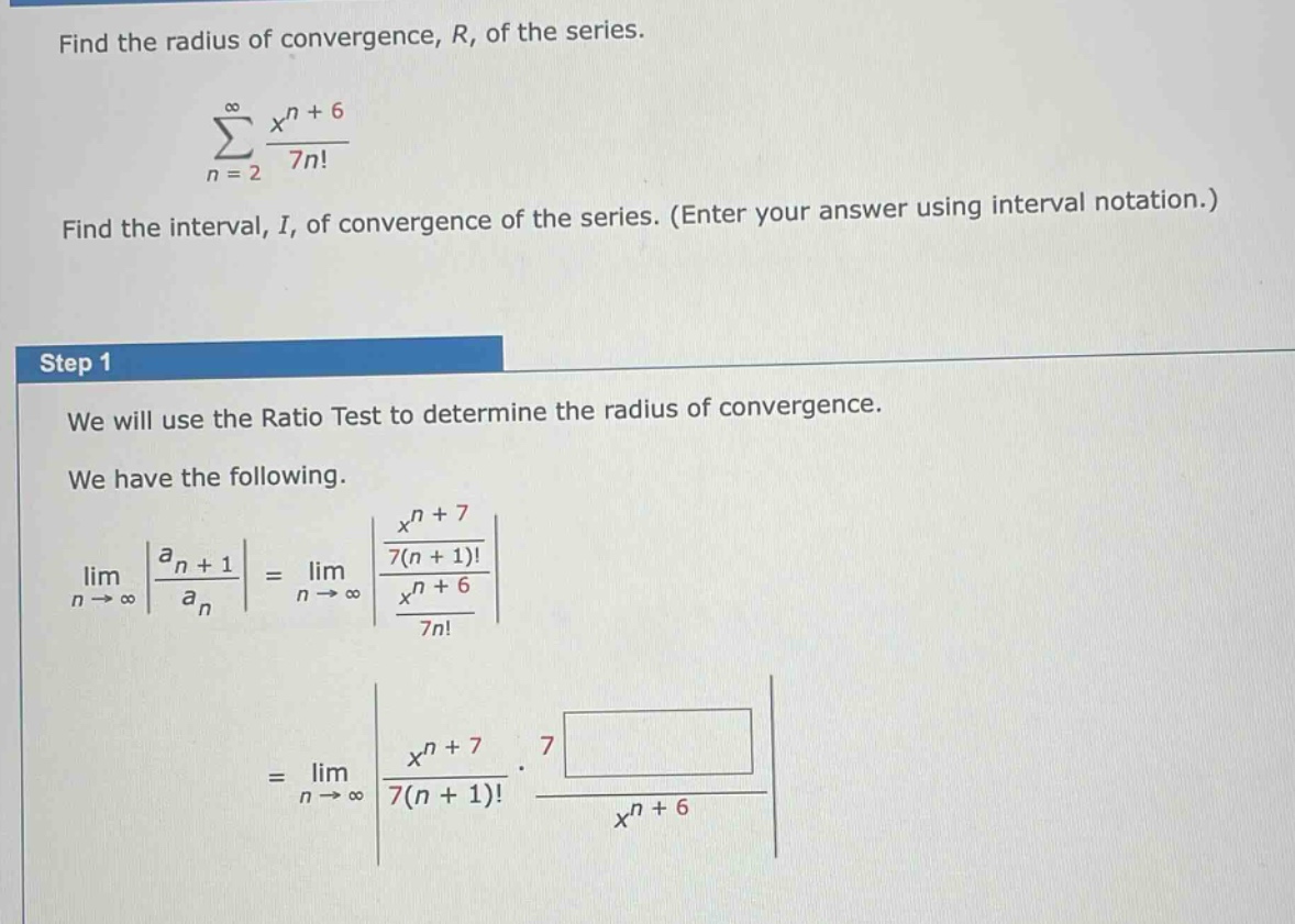 find the radius of convergence, r, of the series.\n∑(n = 2 to ∞) (x^n + 6)/(7n!)\nfind the interval, i, of convergence of the series. (enter your answer using interval notation.)\nstep 1\nwe will use the ratio test to determine the radius of convergence.\nwe have the following.\nlim(n → ∞) |(a_n + 1)/(a_n)| = lim(n → ∞) |((x^n + 7)/(7(n + 1)!))/((x^n + 6)/(7n!))|\n= lim(n → ∞) |(x^n + 7)/(7(n + 1)!) * 7 /(x^n + 6)|