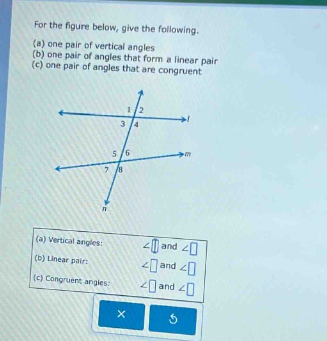 for the figure below, give the following. (a) one pair of vertical angles (b) one pair of angles that form a linear pair (c) one pair of angles that are congruent (a) vertical angles: ∠ and ∠ (b) linear pair: ∠ and ∠ (c) congruent angles: ∠ and ∠