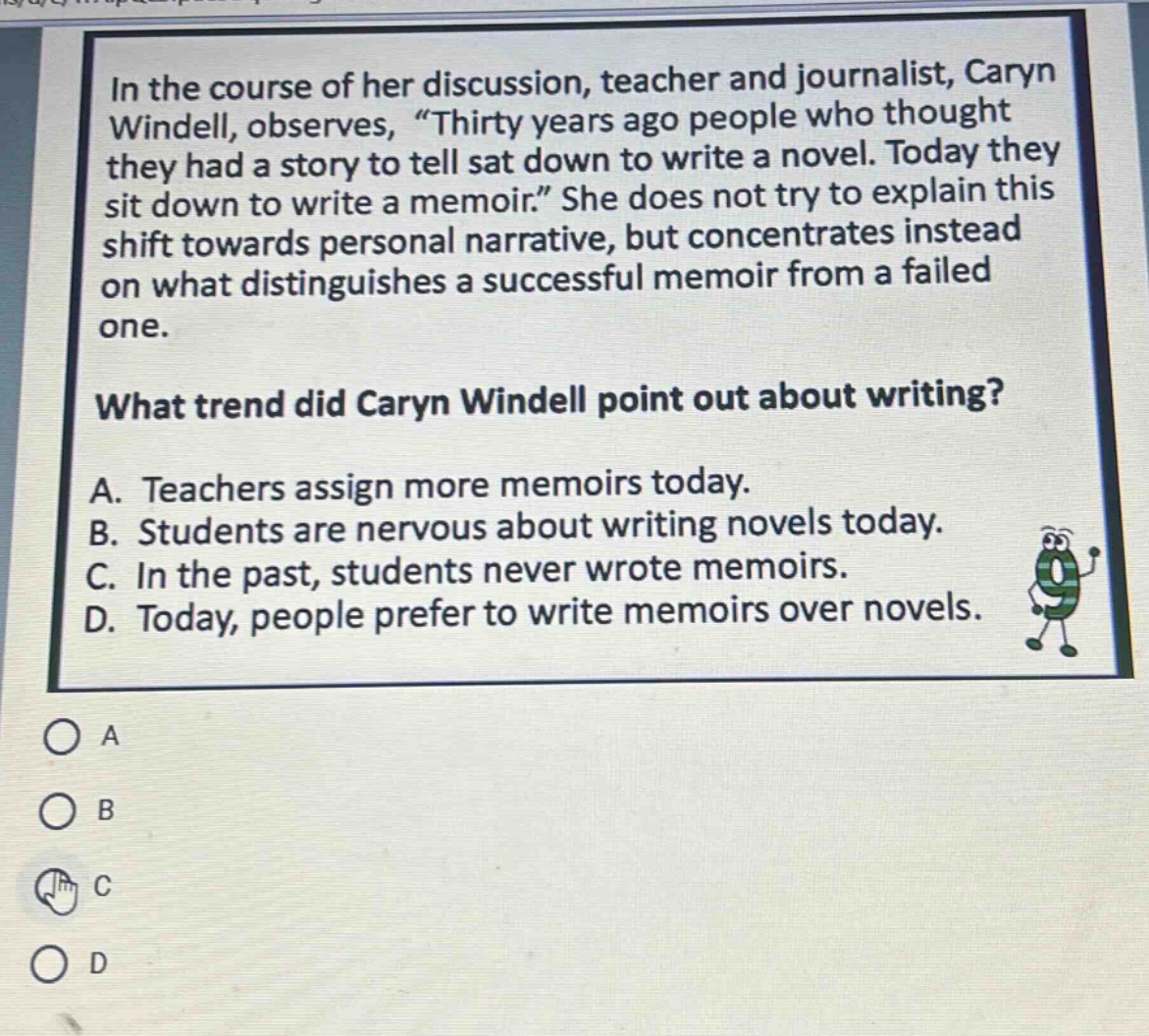 in the course of her discussion, teacher and journalist, caryn windell, observes, “thirty years ago people who thought they had a story to tell sat down to write a novel. today they sit down to write a memoir.” she does not try to explain this shift towards personal narrative, but concentrates instead on what distinguishes a successful memoir from a failed one. what trend did caryn windell point out about writing? a. teachers assign more memoirs today. b. students are nervous about writing novels today. c. in the past, students never wrote memoirs. d. today, people prefer to write memoirs over novels.