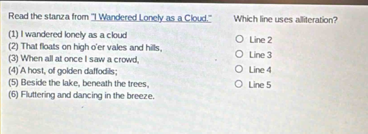 read the stanza from \i wandered lonely as a cloud.\ (1) i wandered lonely as a cloud (2) that floats on high oer vales and hills, (3) when all at once i saw a crowd, (4) a host, of golden daffodils; (5) beside the lake, beneath the trees, (6) fluttering and dancing in the breeze. which line uses alliteration? line 2 line 3 line 4 line 5