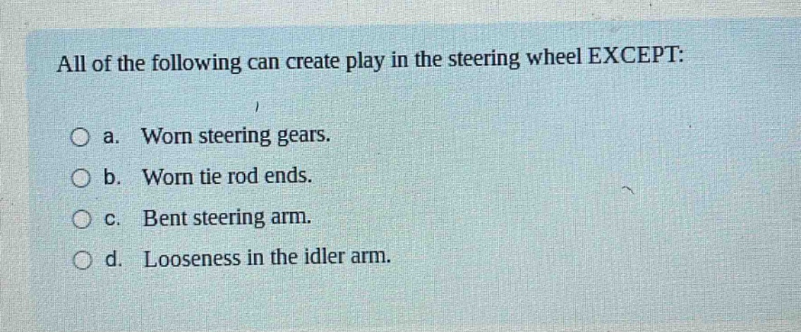 all of the following can create play in the steering wheel except: a. worn steering gears. b. worn tie rod ends. c. bent steering arm. d. looseness in the idler arm.