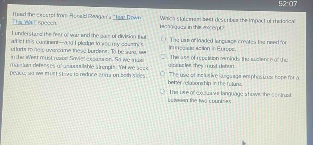 read the excerpt from ronald reagans \tear down this wall\ speech. i understand the fear of war and the pain of division that afflict this continent—and i pledge to you my countrys efforts to help overcome these burdens. to be sure, we in the west must resist soviet expansion. so we must maintain defenses of unassailable strength. yet we seek peace; so we must strive to reduce arms on both sides. which statement best describes the impact of rhetorical techniques in this excerpt? the use of loaded language creates the need for immediate action in europe. the use of repetition reminds the audience of the obstacles they must defeat. the use of inclusive language emphasizes hope for a better relationship in the future. the use of exclusive language shows the contrast between the two countries.