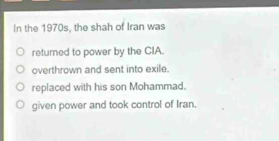 in the 1970s, the shah of iran was\no returned to power by the cia.\no overthrown and sent into exile.\no replaced with his son mohammad.\no given power and took control of iran.