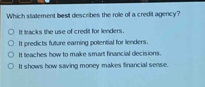 which statement best describes the role of a credit agency? it tracks the use of credit for lenders. it predicts future earning potential for lenders. it teaches how to make smart financial decisions. it shows how saving money makes financial sense.