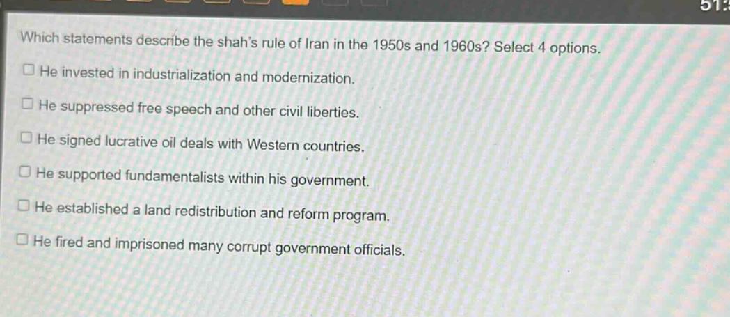 which statements describe the shahs rule of iran in the 1950s and 1960s? select 4 options. he invested in industrialization and modernization. he suppressed free speech and other civil liberties. he signed lucrative oil deals with western countries. he supported fundamentalists within his government. he established a land redistribution and reform program. he fired and imprisoned many corrupt government officials.