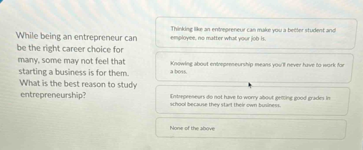 while being an entrepreneur can be the right career choice for many, some may not feel that starting a business is for them. what is the best reason to study entrepreneurship? thinking like an entrepreneur can make you a better student and employee, no matter what your job is. knowing about entrepreneurship means youll never have to work for a boss. entrepreneurs do not have to worry about getting good grades in school because they start their own business. none of the above