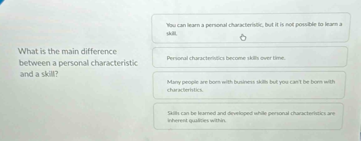 what is the main difference between a personal characteristic and a skill? you can learn a personal characteristic, but it is not possible to learn a skill. personal characteristics become skills over time. many people are born with business skills but you cant be born with characteristics. skills can be learned and developed while personal characteristics are inherent qualities within.