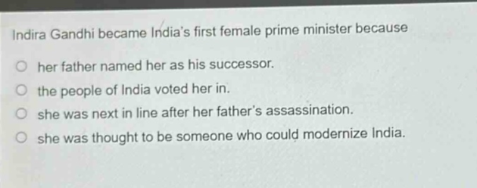 indira gandhi became indias first female prime minister because\no her father named her as his successor.\no the people of india voted her in.\no she was next in line after her fathers assassination.\no she was thought to be someone who could modernize india.
