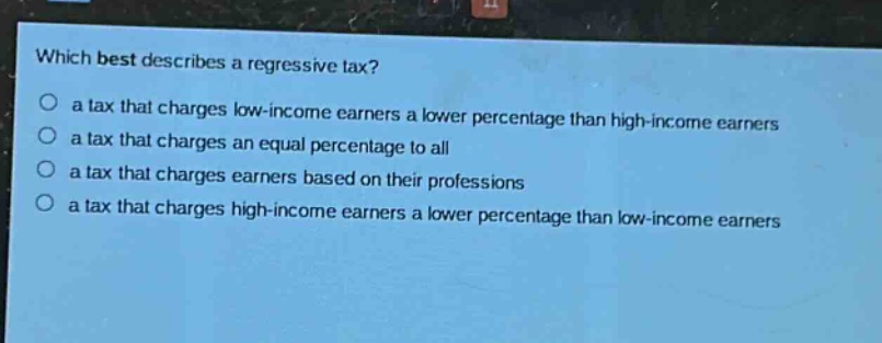 which best describes a regressive tax? a tax that charges low - income earners a lower percentage than high - income earners a tax that charges an equal percentage to all a tax that charges earners based on their professions a tax that charges high - income earners a lower percentage than low - income earners