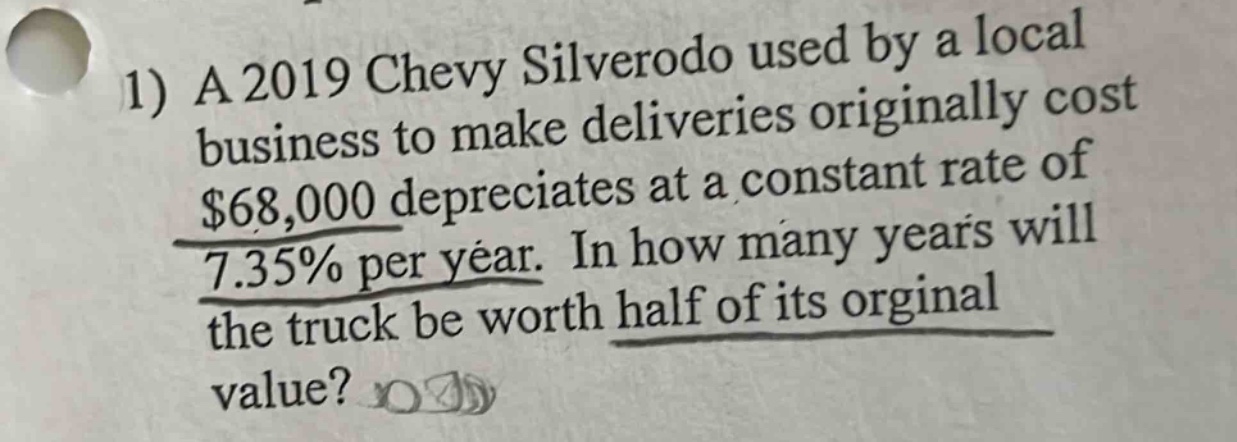 1) a 2019 chevy silverodo used by a local business to make deliveries originally cost $68,000 depreciates at a constant rate of 7.35% per year. in how many years will the truck be worth half of its orginal value?