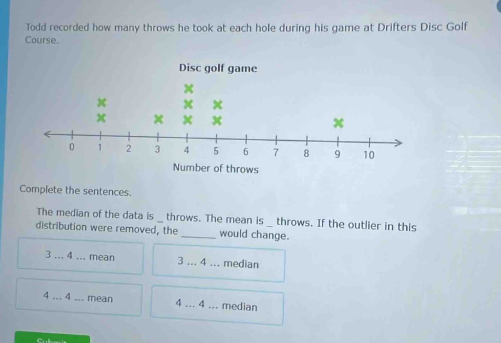 todd recorded how many throws he took at each hole during his game at drifters disc golf course. disc golf game number of throws complete the sentences. the median of the data is _ throws. the mean is _ throws. if the outlier in this distribution were removed, the ______ would change. 3 ... 4 ... mean 3 ... 4 ... median 4 ... 4 ... mean 4 ... 4 ... median