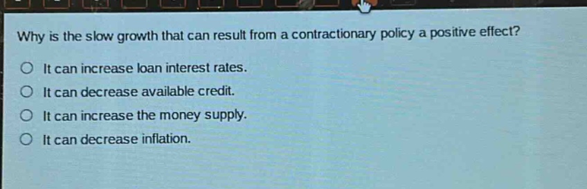 why is the slow growth that can result from a contractionary policy a positive effect? it can increase loan interest rates. it can decrease available credit. it can increase the money supply. it can decrease inflation.