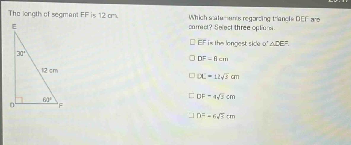 the length of segment ef is 12 cm. which statements regarding triangle def are correct? select three options. ef is the longest side of △def. df = 6 cm de = 12√3 cm df = 4√3 cm de = 6√3 cm