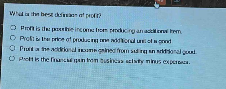 what is the best definition of profit?\no profit is the possible income from producing an additional item.\no profit is the price of producing one additional unit of a good.\no profit is the additional income gained from selling an additional good.\no profit is the financial gain from business activity minus expenses.