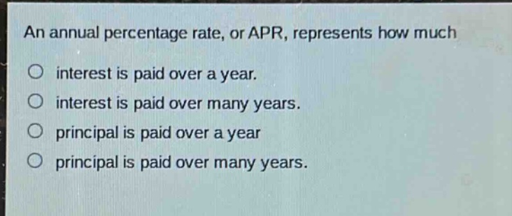 an annual percentage rate, or apr, represents how much\ninterest is paid over a year.\ninterest is paid over many years.\nprincipal is paid over a year\nprincipal is paid over many years.