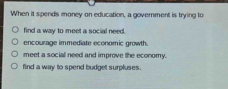 when it spends money on education, a government is trying to\no find a way to meet a social need.\no encourage immediate economic growth.\no meet a social need and improve the economy.\no find a way to spend budget surpluses.