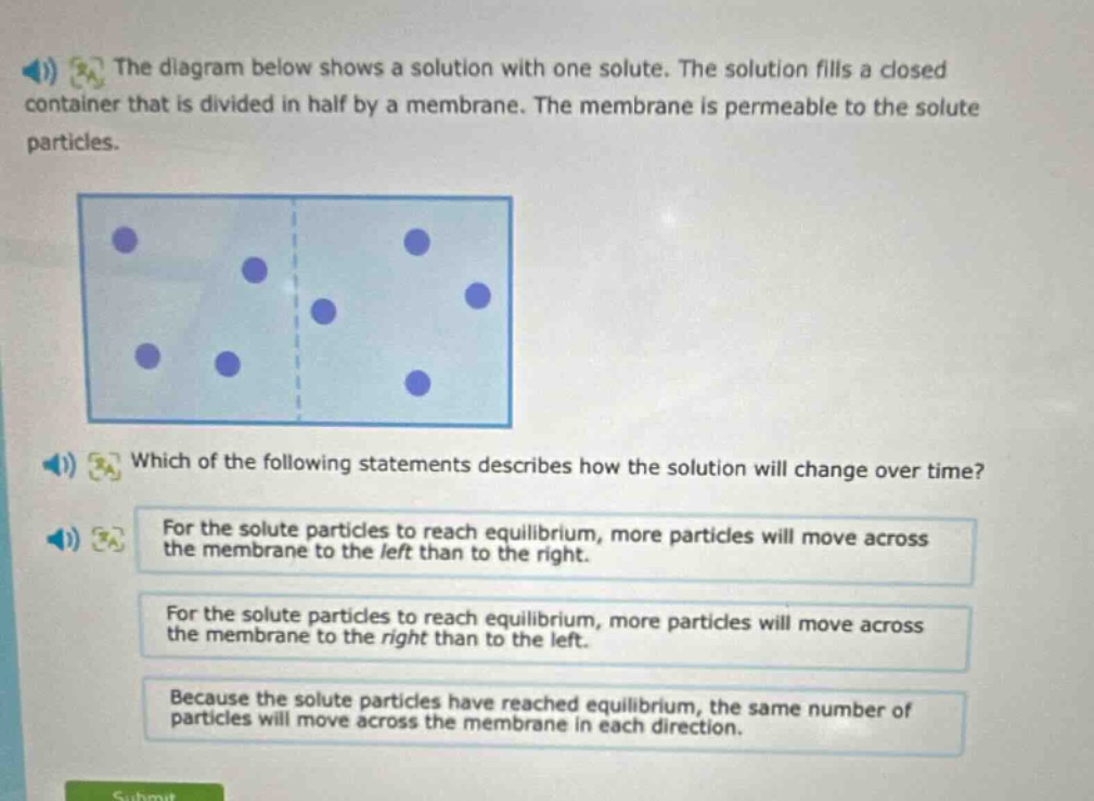 the diagram below shows a solution with one solute. the solution fills a closed container that is divided in half by a membrane. the membrane is permeable to the solute particles. which of the following statements describes how the solution will change over time? for the solute particles to reach equilibrium, more particles will move across the membrane to the left than to the right. for the solute particles to reach equilibrium, more particles will move across the membrane to the right than to the left. because the solute particles have reached equilibrium, the same number of particles will move across the membrane in each direction.
