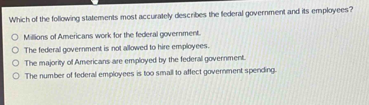 which of the following statements most accurately describes the federal government and its employees?\no millions of americans work for the federal government.\no the federal government is not allowed to hire employees.\no the majority of americans are employed by the federal government.\no the number of federal employees is too small to affect government spending.