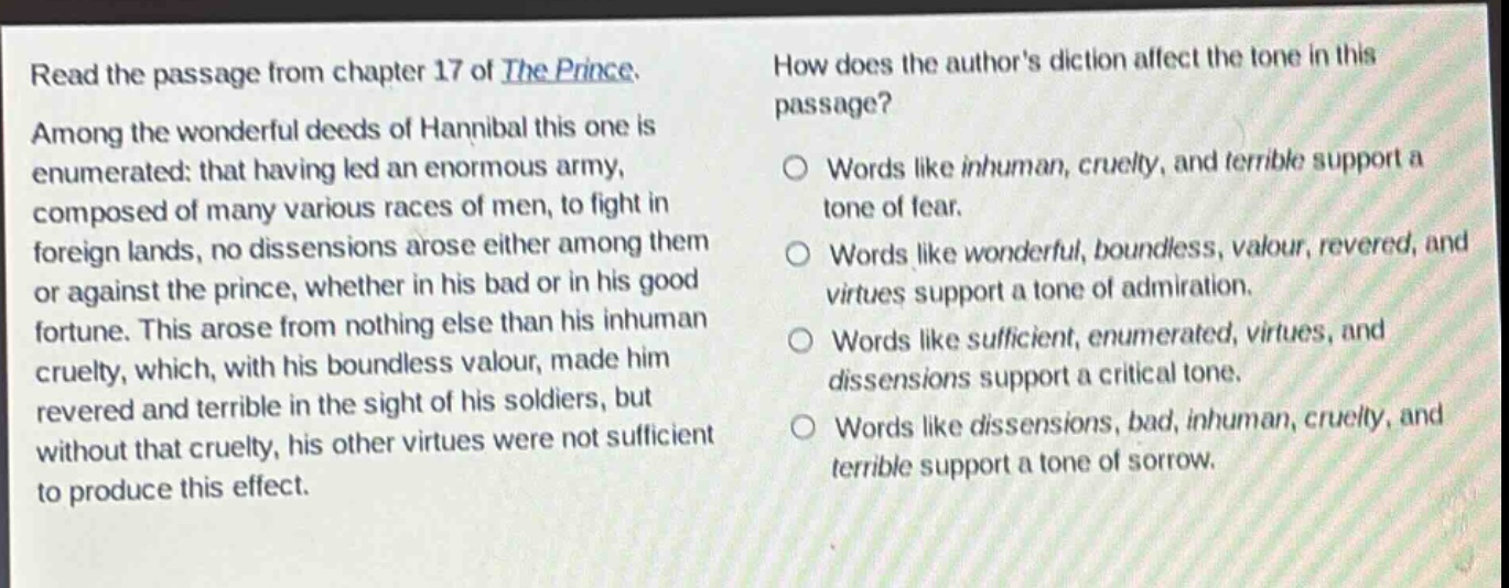 read the passage from chapter 17 of the prince. among the wonderful deeds of hannibal this one is enumerated: that having led an enormous army, composed of many various races of men, to fight in foreign lands, no dissensions arose either among them or against the prince, whether in his bad or in his good fortune. this arose from nothing else than his inhuman cruelty, which, with his boundless valour, made him revered and terrible in the sight of his soldiers, but without that cruelty, his other virtues were not sufficient to produce this effect. how does the authors diction affect the tone in this passage? words like inhuman, cruelty, and terrible support a tone of fear. words like wonderful, boundless, valour, revered, and virtues support a tone of admiration. words like sufficient, enumerated, virtues, and dissensions support a critical tone. words like dissensions, bad, inhuman, cruelty, and terrible support a tone of sorrow.