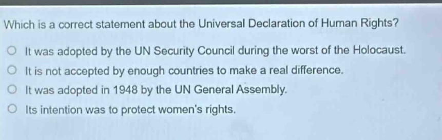 which is a correct statement about the universal declaration of human rights? it was adopted by the un security council during the worst of the holocaust. it is not accepted by enough countries to make a real difference. it was adopted in 1948 by the un general assembly. its intention was to protect womens rights.