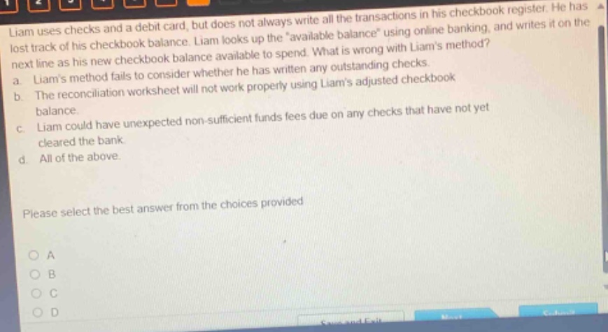 liam uses checks and a debit card, but does not always write all the transactions in his checkbook register. he has lost track of his checkbook balance. liam looks up the \available balance\ using online banking, and writes it on the next line as his new checkbook balance available to spend. what is wrong with liams method? a. liams method fails to consider whether he has written any outstanding checks. b. the reconciliation worksheet will not work properly using liams adjusted checkbook balance. c. liam could have unexpected non - sufficient funds fees due on any checks that have not yet cleared the bank. d. all of the above. please select the best answer from the choices provided