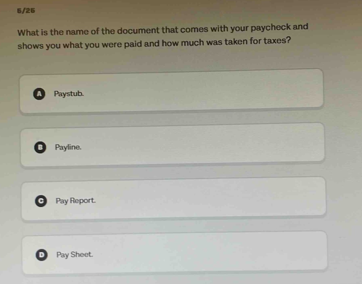 6/26 what is the name of the document that comes with your paycheck and shows you what you were paid and how much was taken for taxes? a paystub. b payline. c pay report. d pay sheet.