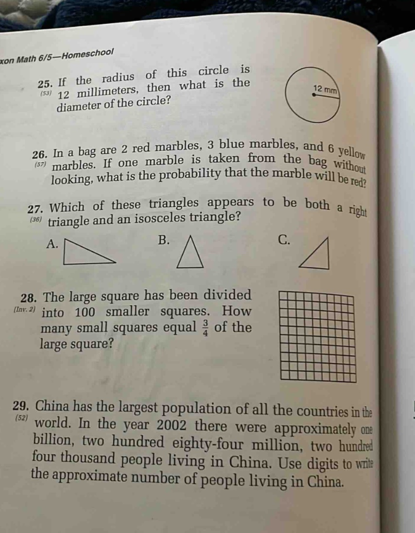 xon math 6/5—homeschool 25. if the radius of this circle is 12 millimeters, then what is the diameter of the circle? 26. in a bag are 2 red marbles, 3 blue marbles, and 6 yellow marbles. if one marble is taken from the bag without looking, what is the probability that the marble will be red? 27. which of these triangles appears to be both a right triangle and an isosceles triangle? a. b. c. 28. the large square has been divided into 100 smaller squares. how many small squares equal 3/4 of the large square? 29. china has the largest population of all the countries in the world. in the year 2002 there were approximately one billion, two hundred eighty - four million, two hundred four thousand people living in china. use digits to write the approximate number of people living in china.