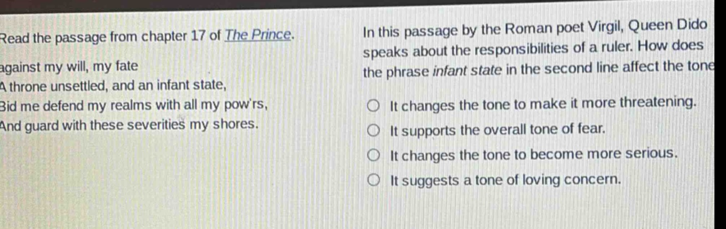 read the passage from chapter 17 of the prince. against my will, my fate a throne unsettled, and an infant state, bid me defend my realms with all my powrs, and guard with these severities my shores. in this passage by the roman poet virgil, queen dido speaks about the responsibilities of a ruler. how does the phrase infant state in the second line affect the tone? it changes the tone to make it more threatening. it supports the overall tone of fear. it changes the tone to become more serious. it suggests a tone of loving concern.
