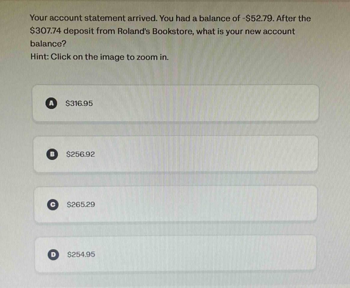 your account statement arrived. you had a balance of -$52.79. after the $307.74 deposit from rolands bookstore, what is your new account balance? hint: click on the image to zoom in. a $316.95 b $256.92 c $265.29 d $254.95