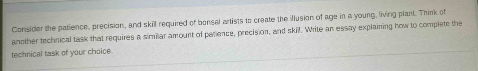 consider the patience, precision, and skill required of bonsai artists to create the illusion of age in a young, living plant. think of another technical task that requires a similar amount of patience, precision, and skill. write an essay explaining how to complete the technical task of your choice.