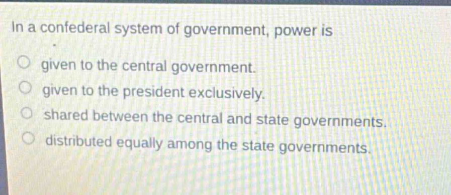 in a confederal system of government, power is given to the central government. given to the president exclusively. shared between the central and state governments. distributed equally among the state governments.