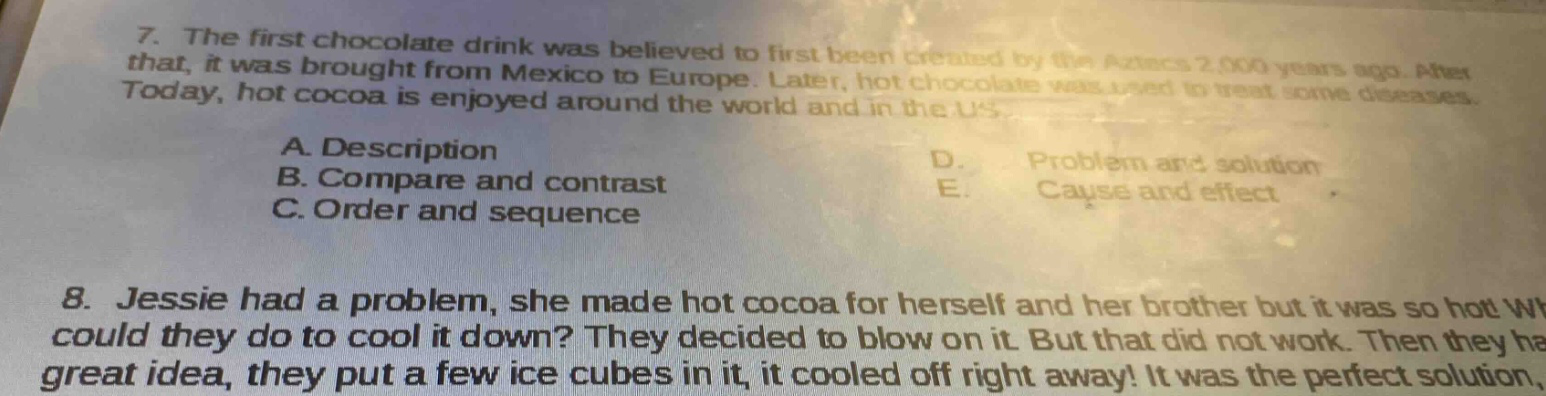 7. the first chocolate drink was believed to first been created by the aztecs 2,000 years ago. after that, it was brought from mexico to europe. later, hot chocolate was used to treat some diseases. today, hot cocoa is enjoyed around the world and in the us.\na. description\nb. compare and contrast\nc. order and sequence\nd. problem and solution\ne. cause and effect\n8. jessie had a problem, she made hot cocoa for herself and her brother but it was so hot what could they do to cool it down? they decided to blow on it. but that did not work. then they had a great idea, they put a few ice cubes in it, it cooled off right away! it was the perfect solution.