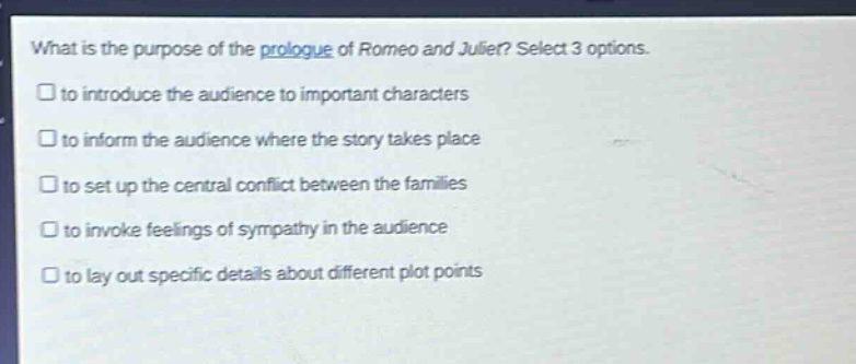 what is the purpose of the prologue of romeo and juliet? select 3 options. to introduce the audience to important characters to inform the audience where the story takes place to set up the central conflict between the families to invoke feelings of sympathy in the audience to lay out specific details about different plot points