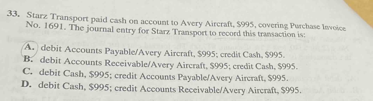 33. starz transport paid cash on account to avery aircraft, $995, covering purchase invoice no. 1691. the journal entry for starz transport to record this transaction is: a. debit accounts payable/avery aircraft, $995; credit cash, $995. b. debit accounts receivable/avery aircraft, $995; credit cash, $995. c. debit cash, $995; credit accounts payable/avery aircraft, $995. d. debit cash, $995; credit accounts receivable/avery aircraft, $995.