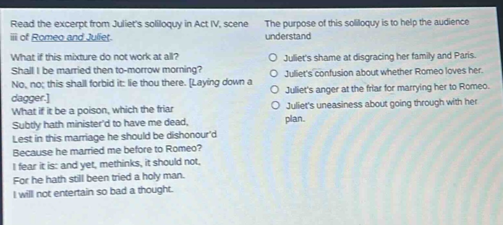 read the excerpt from juliets soliloquy in act iv, scene iii of romeo and juliet. what if this mixture do not work at all? shall i be married then to - morrow morning? no, no; this shall forbid it: lie thou there. laying down a dagger. what if it be a poison, which the friar subtly hath ministerd to have me dead, lest in this marriage he should be dishonourd because he married me before to romeo? i fear it is: and yet, methinks, it should not, for he hath still been tried a holy man. i will not entertain so bad a thought. the purpose of this soliloquy is to help the audience understand juliets shame at disgracing her family and paris. juliets confusion about whether romeo loves her. juliets anger at the friar for marrying her to romeo. juliets uneasiness about going through with her plan.