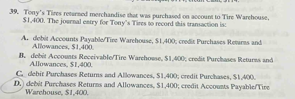 39. tonys tires returned merchandise that was purchased on account to tire warehouse, $1,400. the journal entry for tonys tires to record this transaction is: a. debit accounts payable/tire warehouse, $1,400; credit purchases returns and allowances, $1,400. b. debit accounts receivable/tire warehouse, $1,400; credit purchases returns and allowances, $1,400. c. debit purchases returns and allowances, $1,400; credit purchases, $1,400. d. debit purchases returns and allowances, $1,400; credit accounts payable/tire warehouse, $1,400.
