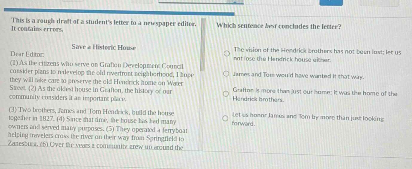 this is a rough draft of a students letter to a newspaper editor. it contains errors. save a historic house dear editor: (1) as the citizens who serve on grafton development council consider plans to redevelop the old riverfront neighborhood, i hope they will take care to preserve the old hendrick home on water street. (2) as the oldest house in grafton, the history of our community considers it an important place. (3) two brothers, james and tom hendrick, build the house together in 1827. (4) since that time, the house has had many owners and served many purposes. (5) they operated a ferryboat helping travelers cross the river on their way from springfield to zanesburg. (6) over the years a community grew up around the which sentence best concludes the letter? the vision of the hendrick brothers has not been lost; let us not lose the hendrick house either. james and tom would have wanted it that way. grafton is more than just our home; it was the home of the hendrick brothers. let us honor james and tom by more than just looking forward.
