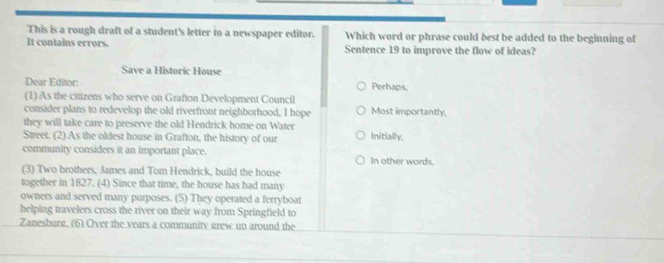 this is a rough draft of a students letter to a newspaper editor. it contains errors. save a historic house dear editor: (1) as the citizens who serve on grafton development council consider plans to redevelop the old riverfront neighborhood, i hope they will take care to preserve the old hendrick home on water street. (2) as the oldest house in grafton, the history of our community considers it an important place. (3) two brothers, james and tom hendrick, built the house together in 1827. (4) since that time, the house has had many owners and served many purposes. (5) they operated a ferry - boat helping travelers cross the river on their way from springfield to zanesburg. (6) over the years a community grew up around the which word or phrase could best be added to the beginning of sentence 19 to improve the flow of ideas? perhaps most importantly, initially, in other words,