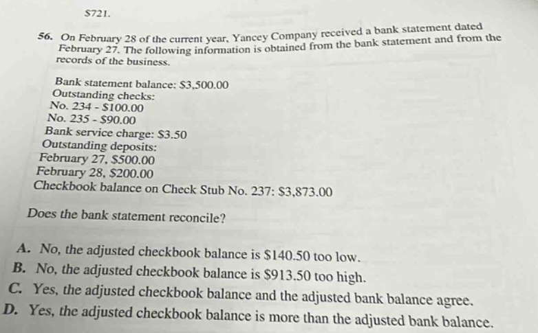 56. on february 28 of the current year, yancey company received a bank statement dated february 27. the following information is obtained from the bank statement and from the records of the business. bank statement balance: $3,500.00 outstanding checks: no. 234 - $100.00 no. 235 - $90.00 bank service charge: $3.50 outstanding deposits: february 27, $500.00 february 28, $200.00 checkbook balance on check stub no. 237: $3,873.00 does the bank statement reconcile? a. no, the adjusted checkbook balance is $140.50 too low. b. no, the adjusted checkbook balance is $913.50 too high. c. yes, the adjusted checkbook balance and the adjusted bank balance agree. d. yes, the adjusted checkbook balance is more than the adjusted bank balance.