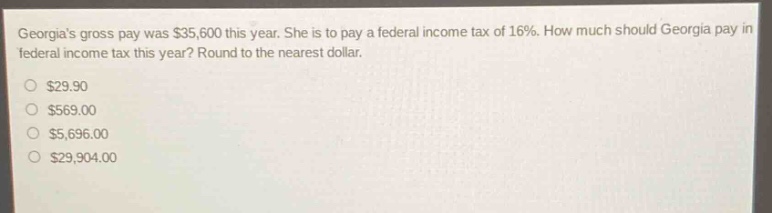 georgias gross pay was $35,600 this year. she is to pay a federal income tax of 16%. how much should georgia pay in federal income tax this year? round to the nearest dollar. $29.90 $569.00 $5,696.00 $29,904.00