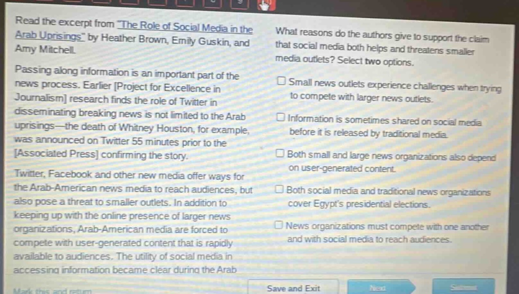 read the excerpt from the role of social media in the arab uprisings by heather brown, emily guskin, and amy mitchell. passing along information is an important part of the news process. earlier project for excellence in journalism research finds the role of twitter in disseminating breaking news is not limited to the arab uprisings—the death of whitney houston, for example, was announced on twitter 55 minutes prior to the associated press confirming the story. twitter, facebook and other new media offer ways for the arab - american news media to reach audiences, but also pose a threat to smaller outlets. in addition to keeping up with the online presence of larger news organizations, arab - american media are forced to compete with user - generated content that is rapidly available to audiences. the utility of social media in accessing information became clear during the arab what reasons do the authors give to support the claim that social media both helps and threatens smaller media outlets? select two options. small news outlets experience challenges when trying to compete with larger news outlets. information is sometimes shared on social media before it is released by traditional media. both small and large news organizations also depend on user - generated content. both social media and traditional news organizations cover egypts presidential elections. news organizations must compete with one another and with social media to reach audiences.