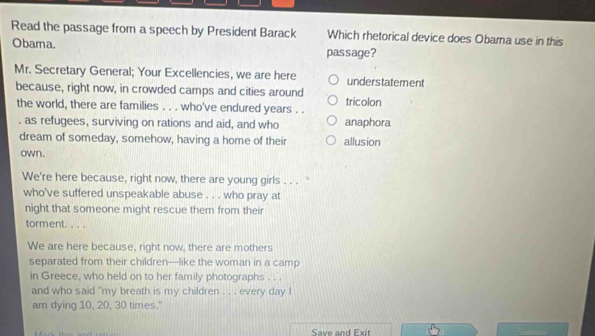 read the passage from a speech by president barack obama. mr. secretary general; your excellencies, we are here because, right now, in crowded camps and cities around the world, there are families... whove endured years... as refugees, surviving on rations and aid, and who dream of someday, somehow, having a home of their own. were here because, right now, there are young girls... whove suffered unspeakable abuse... who pray at night that someone might rescue them from their torment.... we are here because, right now, there are mothers separated from their children—like the woman in a camp in greece, who held on to her family photographs... and who said \my breath is my children... every day i am dying 10, 20, 30 times.\ which rhetorical device does obama use in this passage? understatement tricolon anaphora allusion