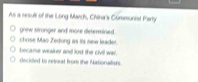 as a result of the long march, chinas communist party\no grew stronger and more determined.\no chose mao zedong as its new leader.\no became weaker and lost the civil war.\no decided to retreat from the nationalists.