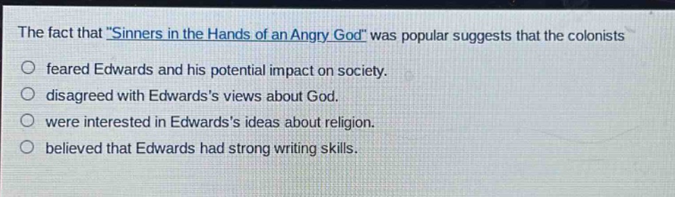 the fact that \sinners in the hands of an angry god\ was popular suggests that the colonists\no feared edwards and his potential impact on society.\no disagreed with edwardss views about god.\no were interested in edwardss ideas about religion.\no believed that edwards had strong writing skills.