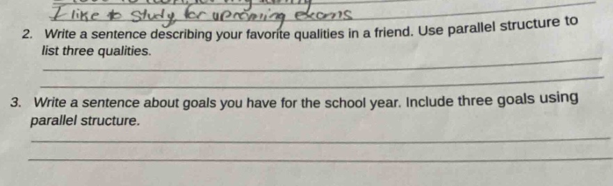 2. write a sentence describing your favorite qualities in a friend. use parallel structure to list three qualities.\n3. write a sentence about goals you have for the school year. include three goals using parallel structure.