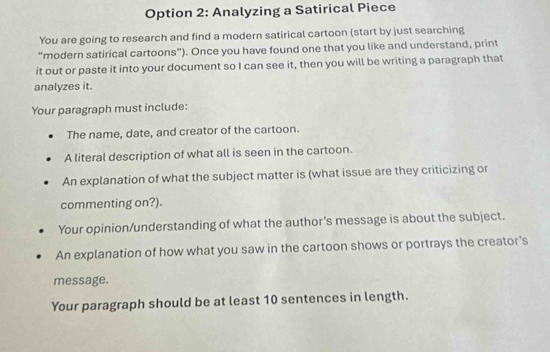 option 2: analyzing a satirical piece\nyou are going to research and find a modern satirical cartoon (start by just searching \modern satirical cartoons\). once you have found one that you like and understand, print it out or paste it into your document so i can see it, then you will be writing a paragraph that analyzes it.\nyour paragraph must include:\n- the name, date, and creator of the cartoon.\n- a literal description of what all is seen in the cartoon.\n- an explanation of what the subject matter is (what issue are they criticizing or commenting on?).\n- your opinion/understanding of what the authors message is about the subject.\n- an explanation of how what you saw in the cartoon shows or portrays the creators message.\nyour paragraph should be at least 10 sentences in length.