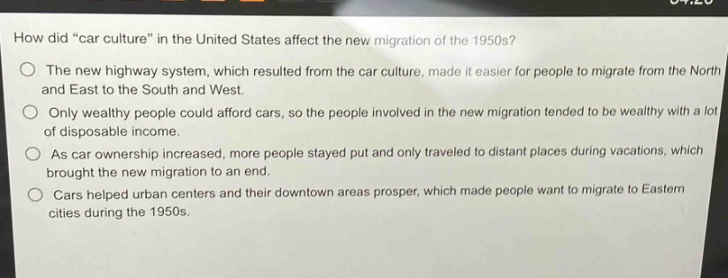 how did \car culture\ in the united states affect the new migration of the 1950s?\nthe new highway system, which resulted from the car culture, made it easier for people to migrate from the north and east to the south and west.\nonly wealthy people could afford cars, so the people involved in the new migration tended to be wealthy with a lot of disposable income.\nas car ownership increased, more people stayed put and only traveled to distant places during vacations, which brought the new migration to an end.\ncars helped urban centers and their downtown areas prosper, which made people want to migrate to eastern cities during the 1950s.